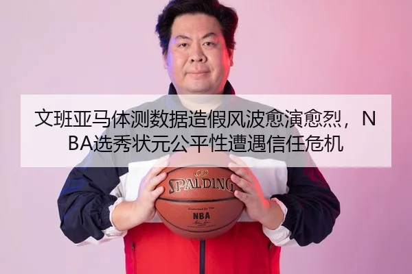 文班亚马体测数据造假风波愈演愈烈，NBA选秀状元公平性遭遇信任危机